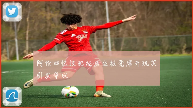 阿伦回忆技犯经历坐板凳席开玩笑引发争议