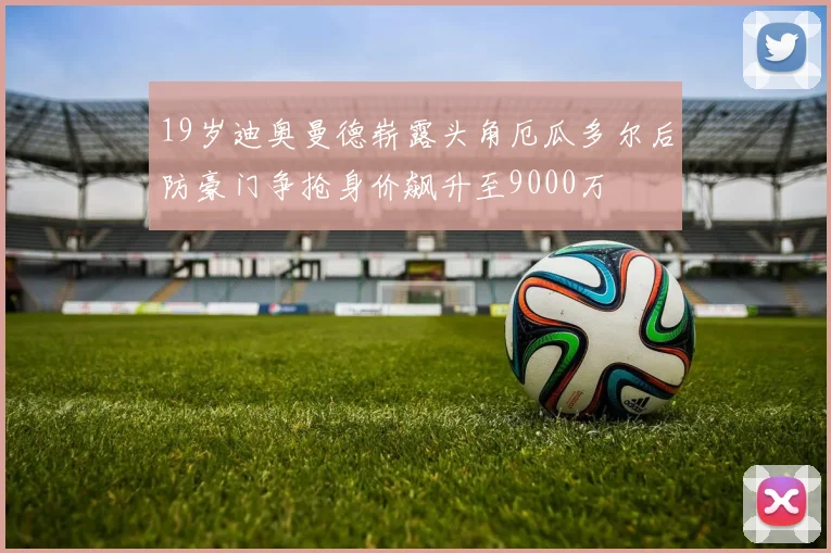 19岁迪奥曼德崭露头角厄瓜多尔后防豪门争抢身价飙升至9000万