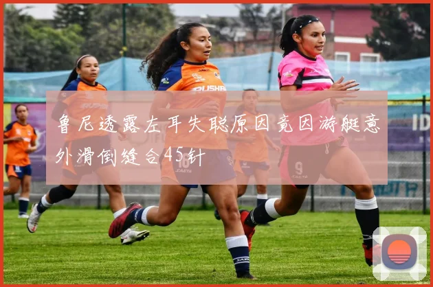 鲁尼透露左耳失聪原因竟因游艇意外滑倒缝合45针