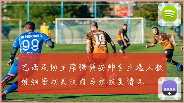 巴西足协主席强调安帅自主选人教练组密切关注内马尔恢复情况