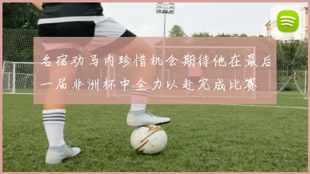 名宿劝马内珍惜机会期待他在最后一届非洲杯中全力以赴完成比赛