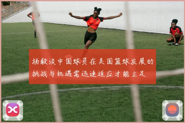 杨毅谈中国球员在美国篮球发展的挑战与机遇需迅速适应才能立足