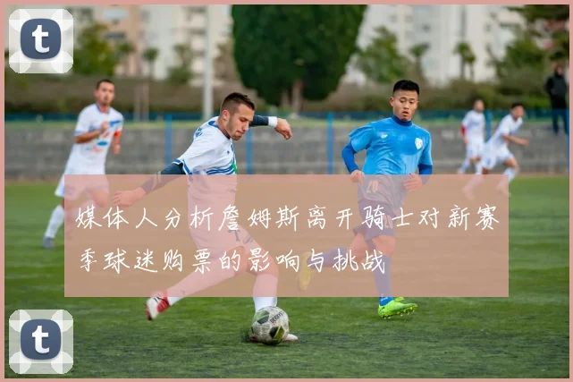 媒体人分析詹姆斯离开骑士对新赛季球迷购票的影响与挑战