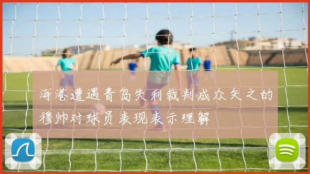 海港遭遇青岛失利裁判成众矢之的穆帅对球员表现表示理解