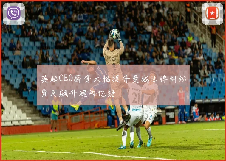 英超CEO薪资大幅提升曼城法律纠纷费用飙升超两亿镑