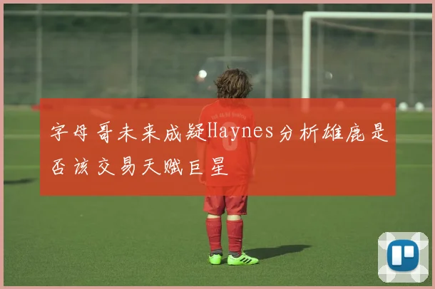 字母哥未来成疑Haynes分析雄鹿是否该交易天赋巨星