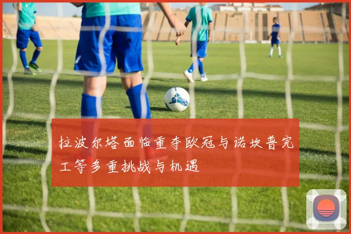 拉波尔塔面临重夺欧冠与诺坎普完工等多重挑战与机遇