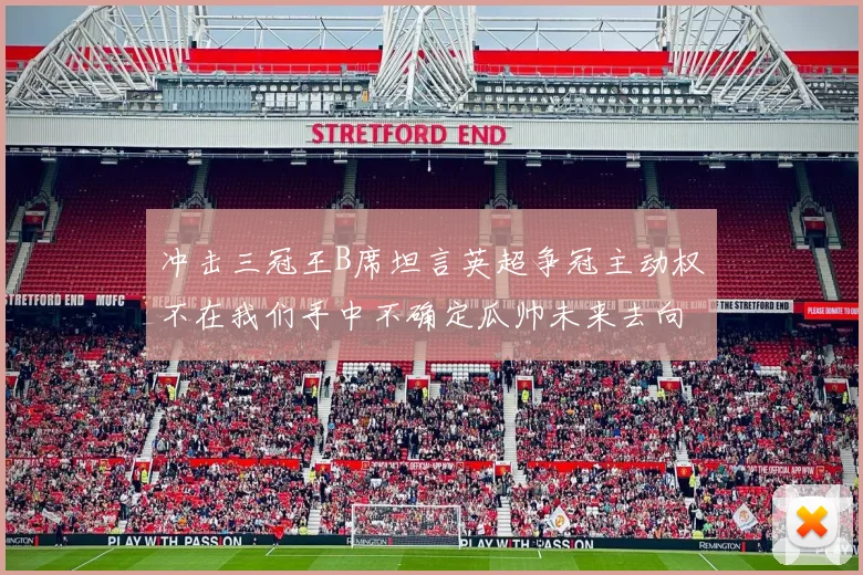 冲击三冠王B席坦言英超争冠主动权不在我们手中不确定瓜帅未来去向