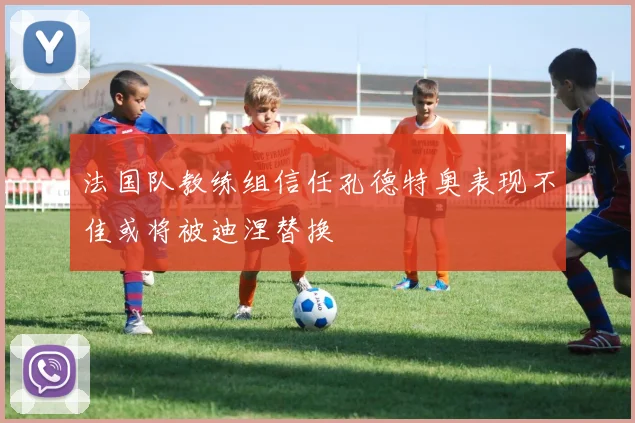 法国队教练组信任孔德特奥表现不佳或将被迪涅替换
