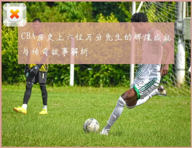 CBA历史上六位万分先生的辉煌成就与传奇故事解析