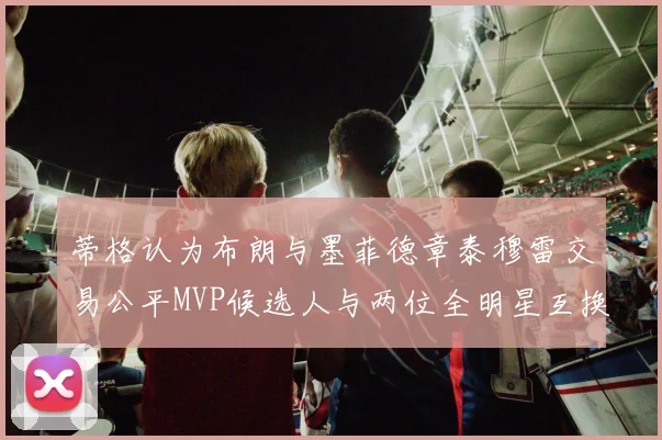 蒂格认为布朗与墨菲德章泰穆雷交易公平MVP候选人与两位全明星互换合理性分析