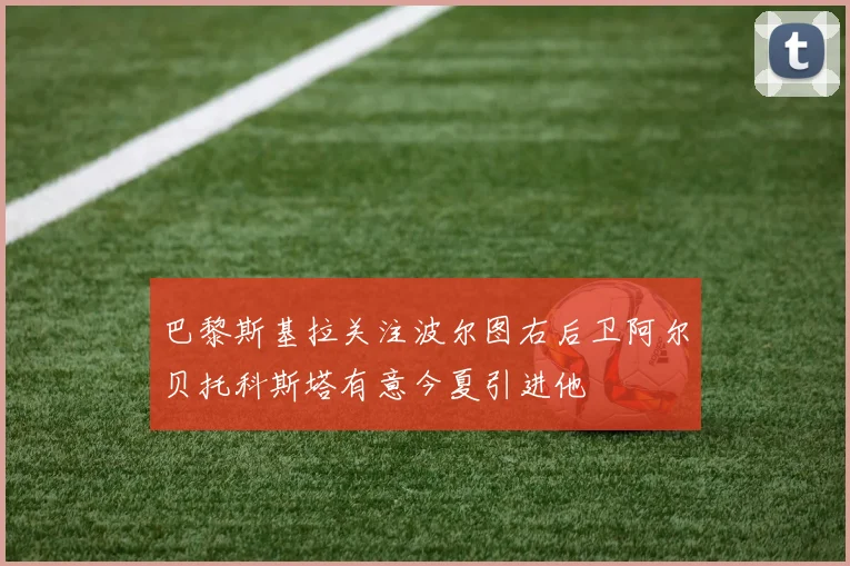 巴黎斯基拉关注波尔图右后卫阿尔贝托科斯塔有意今夏引进他