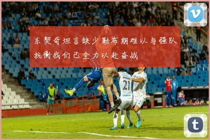 东契奇坦言缺少勒布朗难以与强队抗衡我们已全力以赴奋战
