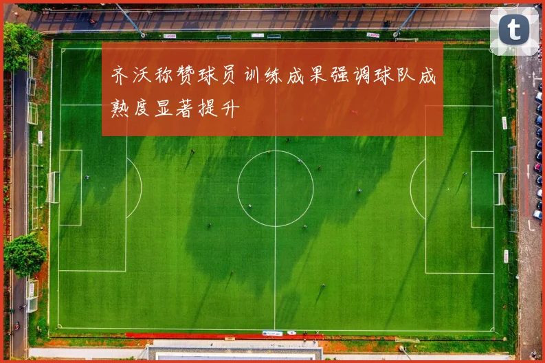 齐沃称赞球员训练成果强调球队成熟度显著提升