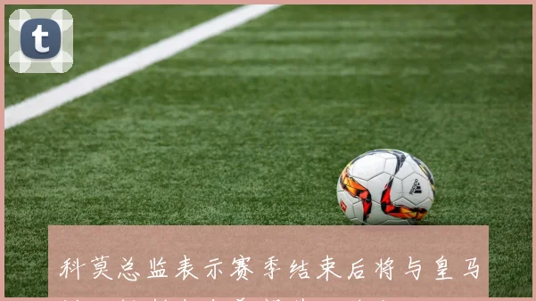 科莫总监表示赛季结束后将与皇马讨论帕斯未来希望其继续留队